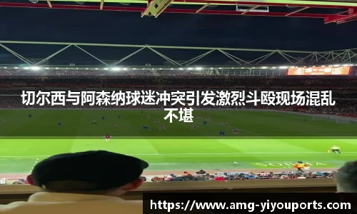切尔西与阿森纳球迷冲突引发激烈斗殴现场混乱不堪